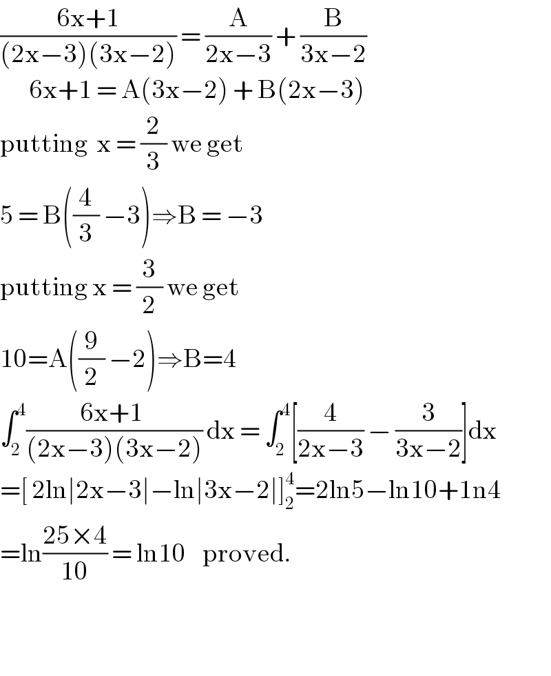 ((6x+1)/((2x−3)(3x−2))) = (A/(2x−3)) + (B/(3x−2))         6x+1 = A(3x−2) + B(2x−3)  putting  x = (2/3) we get  5 = B((4/3) −3)⇒B = −3  putting x = (3/2) we get  10=A((9/2) −2)⇒B=4  ∫_2 ^4 ((6x+1 )/((2x−3)(3x−2))) dx = ∫_2 ^4 [(4/(2x−3)) − (3/(3x−2))]dx  =[ 2ln∣2x−3∣−ln∣3x−2∣]_2 ^4 =2ln5−ln10+1n4  =ln((25×4)/(10)) = ln10    proved.      
