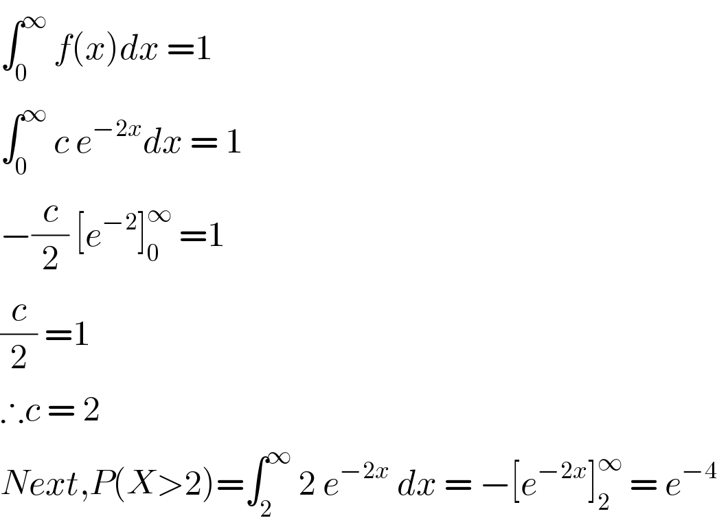 ∫_0 ^∞  f(x)dx =1  ∫_0 ^∞  c e^(−2x) dx = 1  −(c/2) [e^(−2) ]_0 ^∞  =1  (c/2) =1  ∴c = 2  Next,P(X>2)=∫_2 ^∞  2 e^(−2x)  dx = −[e^(−2x) ]_2 ^∞  = e^(−4)   