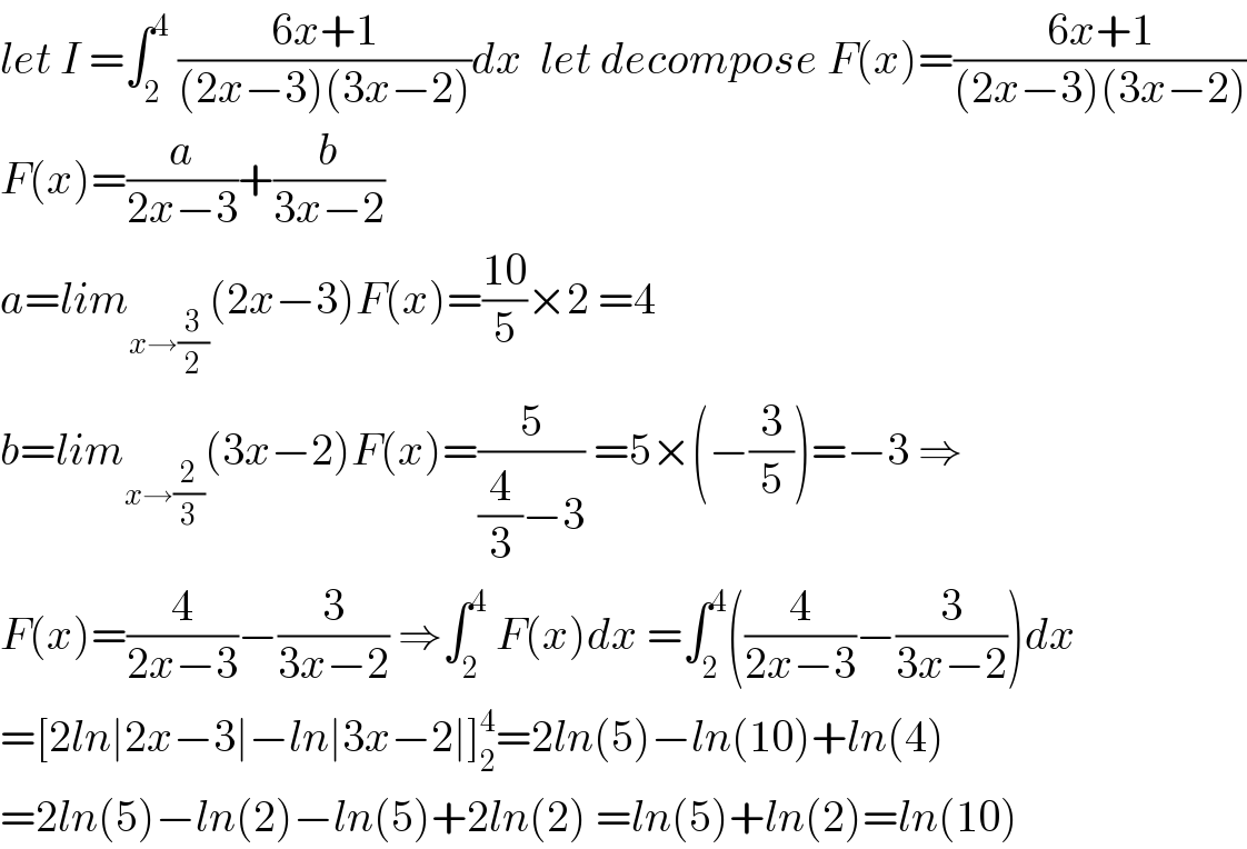 let I =∫_2 ^4  ((6x+1)/((2x−3)(3x−2)))dx  let decompose F(x)=((6x+1)/((2x−3)(3x−2)))  F(x)=(a/(2x−3))+(b/(3x−2))  a=lim_(x→(3/2)) (2x−3)F(x)=((10)/5)×2 =4  b=lim_(x→(2/3)) (3x−2)F(x)=(5/((4/3)−3)) =5×(−(3/5))=−3 ⇒  F(x)=(4/(2x−3))−(3/(3x−2)) ⇒∫_2 ^4  F(x)dx =∫_2 ^4 ((4/(2x−3))−(3/(3x−2)))dx  =[2ln∣2x−3∣−ln∣3x−2∣]_2 ^4 =2ln(5)−ln(10)+ln(4)  =2ln(5)−ln(2)−ln(5)+2ln(2) =ln(5)+ln(2)=ln(10)  