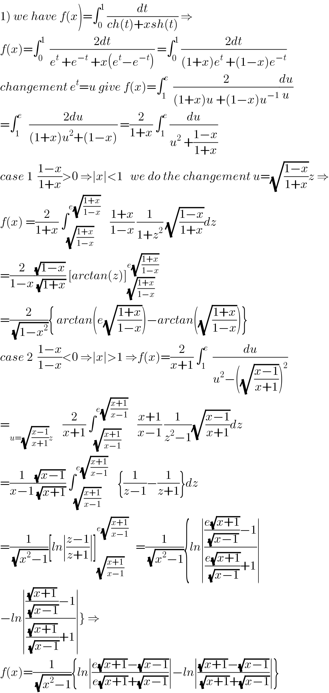 1) we have f(x)=∫_0 ^1  (dt/(ch(t)+xsh(t))) ⇒  f(x)=∫_0 ^1   ((2dt)/(e^t  +e^(−t)  +x(e^t −e^(−t) ))) =∫_0 ^1  ((2dt)/((1+x)e^t  +(1−x)e^(−t) ))  changement e^t =u give f(x)=∫_1 ^e   (2/((1+x)u +(1−x)u^(−1) ))(du/u)  =∫_1 ^e    ((2du)/((1+x)u^2 +(1−x))) =(2/(1+x)) ∫_1 ^e  (du/(u^2  +((1−x)/(1+x))))  case 1  ((1−x)/(1+x))>0 ⇒∣x∣<1   we do the changement u=(√((1−x)/(1+x)))z ⇒  f(x) =(2/(1+x)) ∫_(√((1+x)/(1−x))) ^(e(√((1+x)/(1−x))))     ((1+x)/(1−x)) (1/(1+z^2 )) (√((1−x)/(1+x)))dz  =(2/(1−x))((√(1−x))/(√(1+x))) [arctan(z)]_(√((1+x)/(1−x))) ^(e(√((1+x)/(1−x))))   =(2/(√(1−x^2 ))){ arctan(e(√((1+x)/(1−x))))−arctan((√((1+x)/(1−x))))}  case 2  ((1−x)/(1−x))<0 ⇒∣x∣>1 ⇒f(x)=(2/(x+1)) ∫_1 ^e   (du/(u^2 −((√((x−1)/(x+1))))^2 ))  =_(u=(√((x−1)/(x+1)))z)     (2/(x+1)) ∫_(√((x+1)/(x−1))) ^(e(√((x+1)/(x−1))))     ((x+1)/(x−1)) (1/(z^2 −1))(√((x−1)/(x+1)))dz  =(1/(x−1))((√(x−1))/(√(x+1))) ∫_(√((x+1)/(x−1))) ^(e(√((x+1)/(x−1))))     {(1/(z−1))−(1/(z+1))}dz  =(1/(√(x^2 −1)))[ln∣((z−1)/(z+1))∣]_(√((x+1)/(x−1))) ^(e(√((x+1)/(x−1))))    =(1/(√(x^2 −1))){ln∣((((e(√(x+1)))/(√(x−1)))−1)/(((e(√(x+1)))/(√(x−1)))+1))∣  −ln∣((((√(x+1))/(√(x−1)))−1)/(((√(x+1))/(√(x−1)))+1))∣} ⇒  f(x)=(1/(√(x^2 −1))){ln∣((e(√(x+1))−(√(x−1)))/(e(√(x+1))+(√(x−1))))∣−ln∣(((√(x+1))−(√(x−1)))/((√(x+1))+(√(x−1))))∣}  