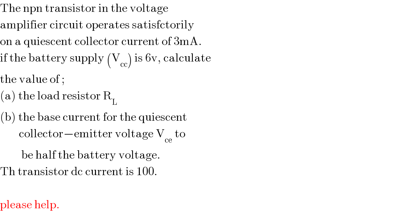 The npn transistor in the voltage   amplifier circuit operates satisfctorily  on a quiescent collector current of 3mA.  if the battery supply (V_(cc) ) is 6v, calculate  the value of ;  (a) the load resistor R_L   (b) the base current for the quiescent          collector−emitter voltage V_(ce)  to           be half the battery voltage.  Th transistor dc current is 100.    please help.  