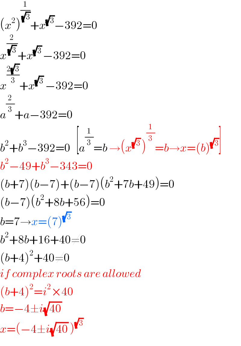 (x^2 )^(1/(√3)) +x^(√3) −392=0  x^(2/((√3) )) +x^((√3) ) −392=0  x^((2(√3))/3) +x^(√3)  −392=0  a^(2/3) +a−392=0  b^2 +b^3 −392=0   [a^(1/3) =b →(x^((√3) ) )^(1/3) =b→x=(b)^(√3) ]  b^2 −49+b^3 −343=0  (b+7)(b−7)+(b−7)(b^2 +7b+49)=0  (b−7)(b^2 +8b+56)=0  b=7→x=(7)^((√3) )   b^2 +8b+16+40≠0  (b+4)^2 +40≠0  if complex roots are allowed  (b+4)^2 =i^2 ×40  b=−4±i(√(40))   x=(−4±i(√(40)) )^(√3)   