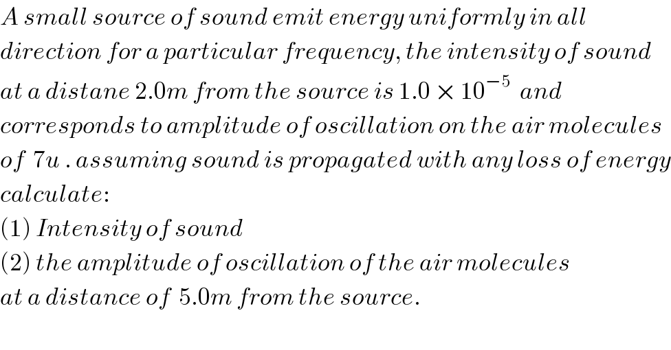 A small source of sound emit energy uniformly in all   direction for a particular frequency, the intensity of sound   at a distane 2.0m from the source is 1.0 × 10^(−5)   and   corresponds to amplitude of oscillation on the air molecules  of  7u . assuming sound is propagated with any loss of energy  calculate:  (1) Intensity of sound  (2) the amplitude of oscillation of the air molecules  at a distance of  5.0m from the source.  