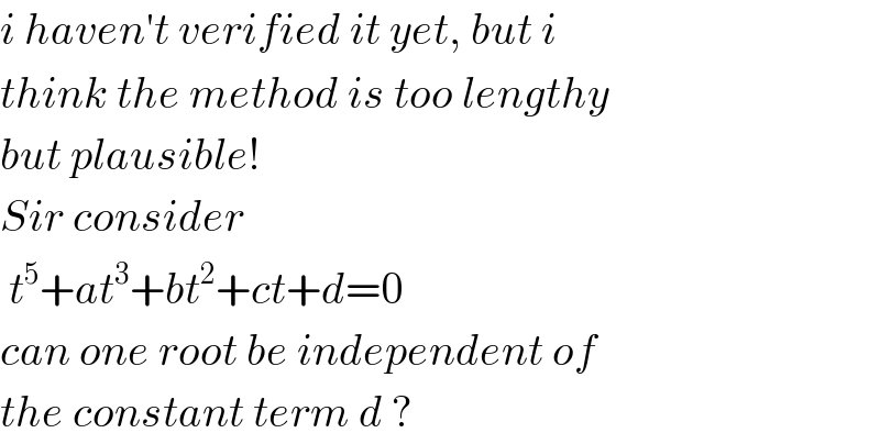 i haven′t verified it yet, but i  think the method is too lengthy  but plausible!  Sir consider   t^5 +at^3 +bt^2 +ct+d=0  can one root be independent of  the constant term d ?  