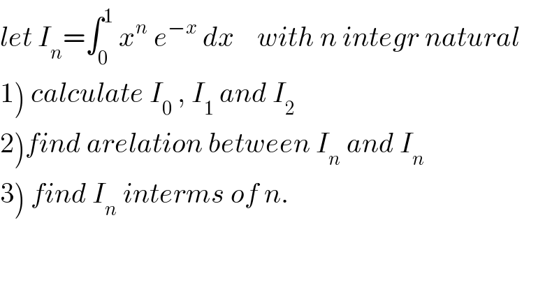let I_n =∫_0 ^1  x^n  e^(−x)  dx    with n integr natural  1) calculate I_0  , I_1  and I_2   2)find arelation between I_n  and I_n   3) find I_n  interms of n.  
