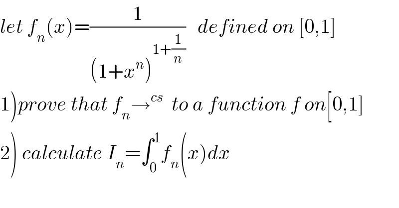 let f_n (x)=(1/((1+x^n )^(1+(1/n)) ))   defined on [0,1]  1)prove that f_n →^(cs)   to a function f on[0,1]  2) calculate I_n =∫_0 ^1 f_n (x)dx  