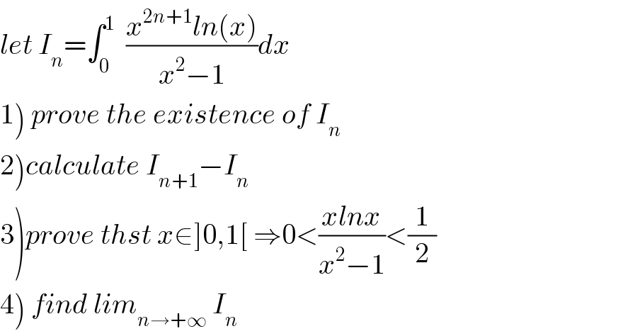 let I_n =∫_0 ^1   ((x^(2n+1) ln(x))/(x^2 −1))dx  1) prove the existence of I_n   2)calculate I_(n+1) −I_n   3)prove thst x∈]0,1[ ⇒0<((xlnx)/(x^2 −1))<(1/2)  4) find lim_(n→+∞)  I_n   