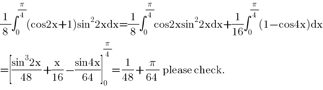 (1/8)∫_0 ^(π/4) (cos2x+1)sin^2 2xdx=(1/8)∫_0 ^(π/4) cos2xsin^2 2xdx+(1/(16))∫_0 ^(π/4) (1−cos4x)dx  =[((sin^3 2x)/(48)) +(x/(16)) −((sin4x)/(64))]_0 ^(π/4) = (1/(48)) + (π/(64 ))  please check.  