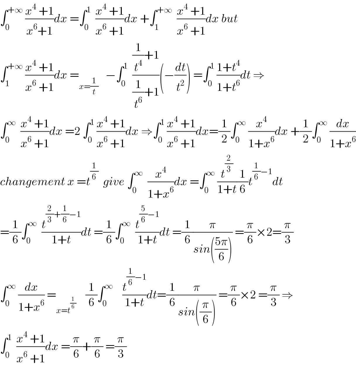 ∫_0 ^(+∞)  ((x^4  +1)/(x^6 +1))dx =∫_0 ^1   ((x^4  +1)/(x^6  +1))dx +∫_1 ^(+∞)   ((x^4  +1)/(x^6  +1))dx but  ∫_1 ^(+∞)  ((x^4  +1)/(x^6  +1))dx =_(x=(1/t))    −∫_0 ^1   (((1/t^4 )+1)/((1/t^6 )+1))(−(dt/t^2 )) =∫_0 ^1  ((1+t^4 )/(1+t^6 ))dt ⇒  ∫_0 ^∞   ((x^4  +1)/(x^6  +1))dx =2 ∫_0 ^1  ((x^4  +1)/(x^6  +1))dx ⇒∫_0 ^1  ((x^4  +1)/(x^6  +1))dx=(1/2)∫_0 ^∞  (x^4 /(1+x^6 ))dx +(1/2)∫_0 ^∞  (dx/(1+x^6 ))  changement x =t^(1/6)   give ∫_0 ^∞   (x^4 /(1+x^6 ))dx =∫_0 ^∞  (t^(2/3) /(1+t))(1/6)t^((1/6)−1) dt  =(1/6)∫_0 ^∞   (t^((2/3)+(1/6)−1) /(1+t))dt =(1/6)∫_0 ^∞   (t^((5/6)−1) /(1+t))dt =(1/6)(π/(sin(((5π)/6)))) =(π/6)×2=(π/3)  ∫_0 ^∞  (dx/(1+x^6 )) =_(x=t^(1/6) )     (1/6)∫_0 ^∞     (t^((1/6)−1) /(1+t))dt=(1/6)(π/(sin((π/6)))) =(π/6)×2 =(π/3) ⇒  ∫_0 ^1   ((x^4  +1)/(x^6  +1))dx =(π/6)+(π/6) =(π/3)  