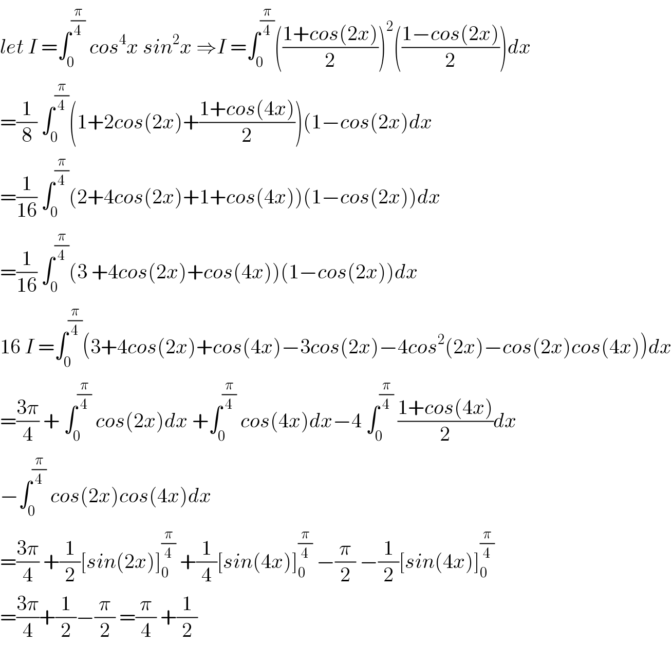 let I =∫_0 ^(π/4)  cos^4 x sin^2 x ⇒I =∫_0 ^(π/4) (((1+cos(2x))/2))^2 (((1−cos(2x))/2))dx  =(1/8) ∫_0 ^(π/4) (1+2cos(2x)+((1+cos(4x))/2))(1−cos(2x)dx  =(1/(16)) ∫_0 ^(π/4) (2+4cos(2x)+1+cos(4x))(1−cos(2x))dx  =(1/(16)) ∫_0 ^(π/4) (3 +4cos(2x)+cos(4x))(1−cos(2x))dx  16 I =∫_0 ^(π/4) (3+4cos(2x)+cos(4x)−3cos(2x)−4cos^2 (2x)−cos(2x)cos(4x))dx  =((3π)/4) + ∫_0 ^(π/4)  cos(2x)dx +∫_0 ^(π/4)  cos(4x)dx−4 ∫_0 ^(π/4)  ((1+cos(4x))/2)dx  −∫_0 ^(π/4)  cos(2x)cos(4x)dx  =((3π)/4) +(1/2)[sin(2x)]_0 ^(π/4)  +(1/4)[sin(4x)]_0 ^(π/4)  −(π/2) −(1/2)[sin(4x)]_0 ^(π/4)   =((3π)/4)+(1/2)−(π/2) =(π/4) +(1/2)  
