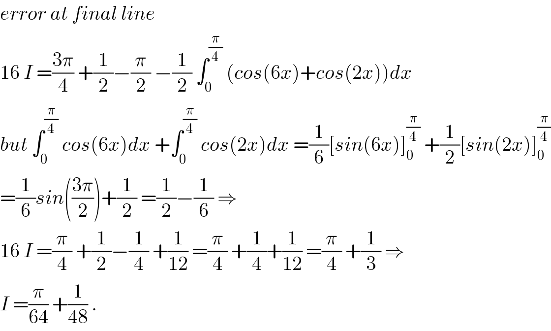 error at final line   16 I =((3π)/4) +(1/2)−(π/2) −(1/2) ∫_0 ^(π/4)  (cos(6x)+cos(2x))dx  but ∫_0 ^(π/4)  cos(6x)dx +∫_0 ^(π/4)  cos(2x)dx =(1/6)[sin(6x)]_0 ^(π/4)  +(1/2)[sin(2x)]_0 ^(π/4)   =(1/6)sin(((3π)/2))+(1/2) =(1/2)−(1/6) ⇒  16 I =(π/4) +(1/2)−(1/4) +(1/(12)) =(π/4) +(1/4)+(1/(12)) =(π/4) +(1/3) ⇒  I =(π/(64)) +(1/(48)) .  