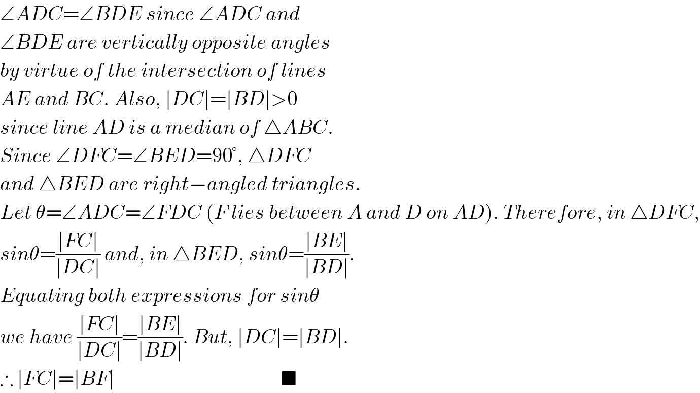 ∠ADC=∠BDE since ∠ADC and  ∠BDE are vertically opposite angles  by virtue of the intersection of lines  AE and BC. Also, ∣DC∣=∣BD∣>0  since line AD is a median of △ABC.  Since ∠DFC=∠BED=90°, △DFC   and △BED are right−angled triangles.  Let θ=∠ADC=∠FDC (F lies between A and D on AD). Therefore, in △DFC,  sinθ=((∣FC∣)/(∣DC∣)) and, in △BED, sinθ=((∣BE∣)/(∣BD∣)).  Equating both expressions for sinθ   we have ((∣FC∣)/(∣DC∣))=((∣BE∣)/(∣BD∣)). But, ∣DC∣=∣BD∣.  ∴ ∣FC∣=∣BF∣                                         ■  