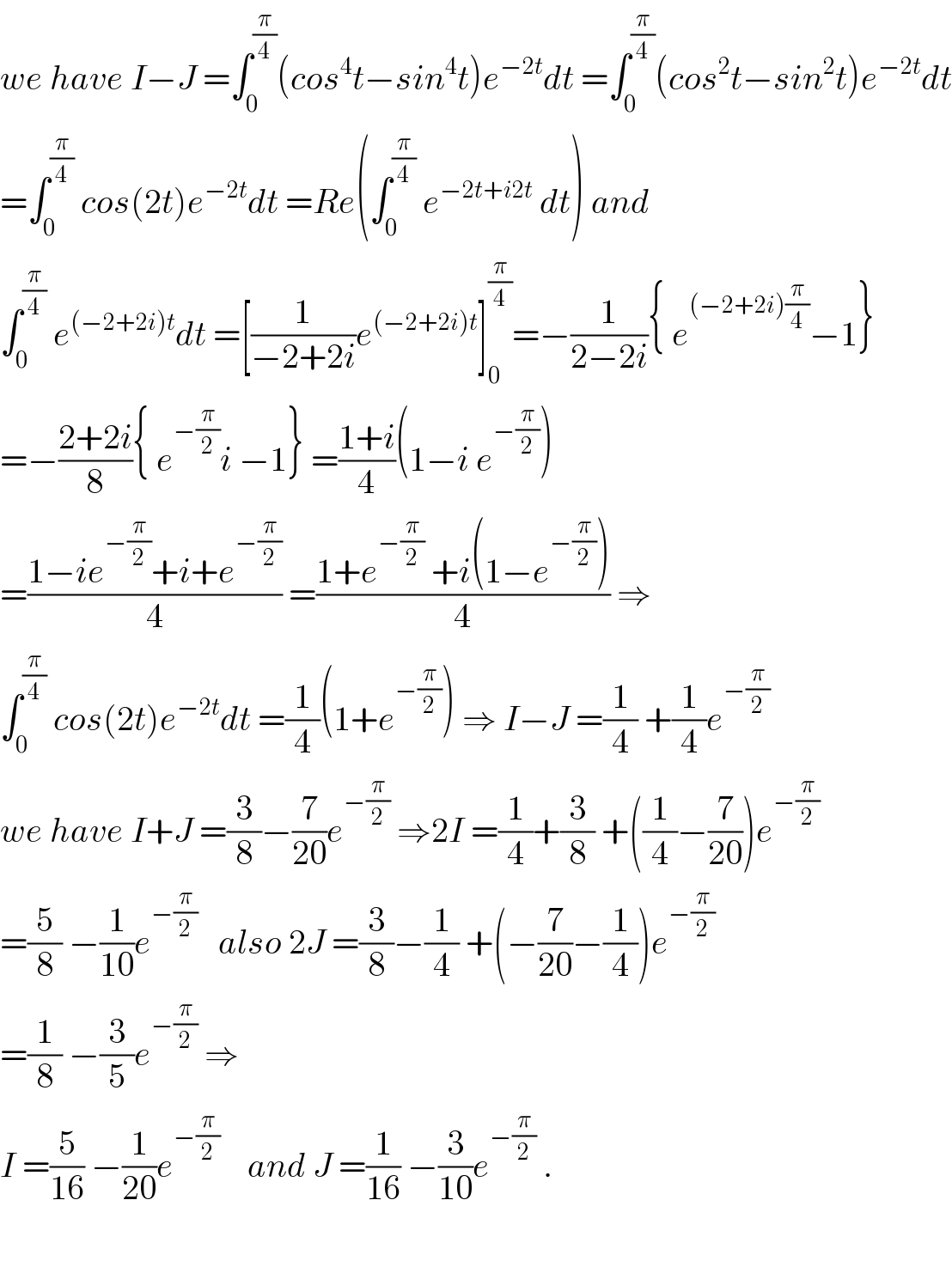 we have I−J =∫_0 ^(π/4) (cos^4 t−sin^4 t)e^(−2t) dt =∫_0 ^(π/4) (cos^2 t−sin^2 t)e^(−2t) dt  =∫_0 ^(π/4)  cos(2t)e^(−2t) dt =Re(∫_0 ^(π/4)  e^(−2t+i2t)  dt) and  ∫_0 ^(π/4)  e^((−2+2i)t) dt =[(1/(−2+2i))e^((−2+2i)t) ]_0 ^(π/4) =−(1/(2−2i)){ e^((−2+2i)(π/4)) −1}  =−((2+2i)/8){ e^(−(π/2)) i −1} =((1+i)/4)(1−i e^(−(π/2)) )  =((1−ie^(−(π/2)) +i+e^(−(π/2)) )/4) =((1+e^(−(π/2))  +i(1−e^(−(π/2)) ))/4) ⇒  ∫_0 ^(π/4)  cos(2t)e^(−2t) dt =(1/4)(1+e^(−(π/2)) ) ⇒ I−J =(1/4) +(1/4)e^(−(π/2))   we have I+J =(3/8)−(7/(20))e^(−(π/2))  ⇒2I =(1/4)+(3/8) +((1/4)−(7/(20)))e^(−(π/2))   =(5/8) −(1/(10))e^(−(π/2))    also 2J =(3/8)−(1/4) +(−(7/(20))−(1/4))e^(−(π/2))   =(1/8) −(3/5)e^(−(π/2))  ⇒  I =(5/(16)) −(1/(20))e^(−(π/2))     and J =(1/(16)) −(3/(10))e^(−(π/2))  .    