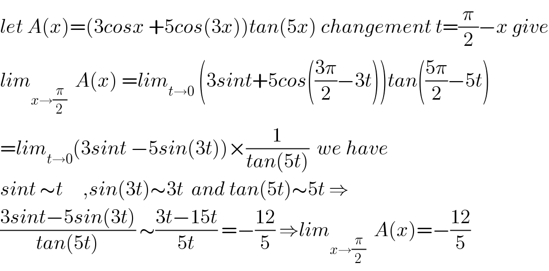 let A(x)=(3cosx +5cos(3x))tan(5x) changement t=(π/2)−x give  lim_(x→(π/2))   A(x) =lim_(t→0)  (3sint+5cos(((3π)/2)−3t))tan(((5π)/2)−5t)  =lim_(t→0) (3sint −5sin(3t))×(1/(tan(5t)))  we have   sint ∼t     ,sin(3t)∼3t  and tan(5t)∼5t ⇒  ((3sint−5sin(3t))/(tan(5t))) ∼((3t−15t)/(5t)) =−((12)/5) ⇒lim_(x→(π/2))   A(x)=−((12)/5)  