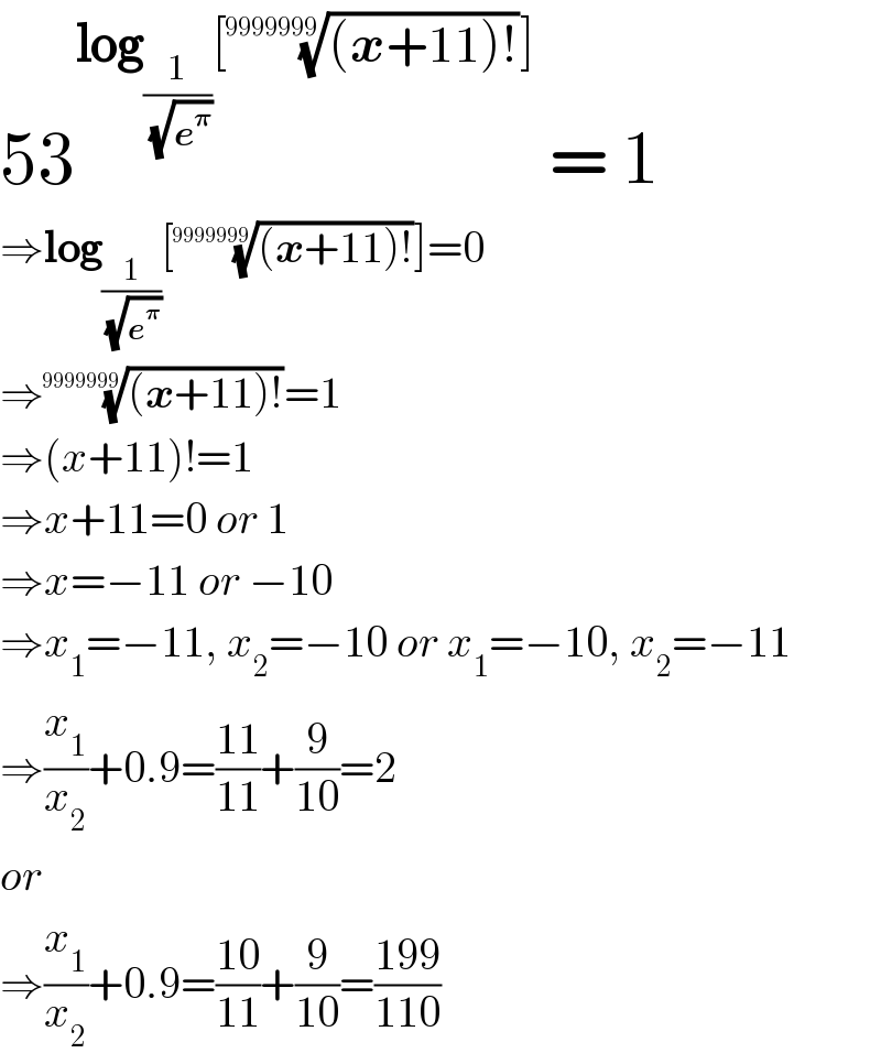 53^(log_(1/(√e^𝛑 )) [(((x+11)!))^(1/(9999999)) ])  = 1  ⇒log_(1/(√e^𝛑 )) [(((x+11)!))^(1/(9999999)) ]=0  ⇒(((x+11)!))^(1/(9999999)) =1  ⇒(x+11)!=1  ⇒x+11=0 or 1  ⇒x=−11 or −10  ⇒x_1 =−11, x_2 =−10 or x_1 =−10, x_2 =−11  ⇒(x_1 /x_2 )+0.9=((11)/(11))+(9/(10))=2  or  ⇒(x_1 /x_2 )+0.9=((10)/(11))+(9/(10))=((199)/(110))  