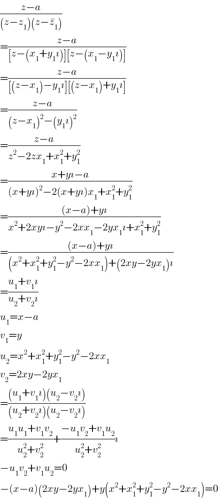((z−a)/((z−z_1 )(z−z_1 ^� )))  =((z−a)/([z−(x_1 +y_1 ı)][z−(x_1 −y_1 ı)]))  =((z−a)/([(z−x_1 )−y_1 ı][(z−x_1 )+y_1 ı]))  =((z−a)/((z−x_1 )^2 −(y_1 ı)^2 ))  =((z−a)/(z^2 −2zx_1 +x_1 ^2 +y_1 ^2 ))  =((x+yı−a)/((x+yı)^2 −2(x+yı)x_1 +x_1 ^2 +y_1 ^2 ))  =(((x−a)+yı)/(x^2 +2xyı−y^2 −2xx_1 −2yx_1 ı+x_1 ^2 +y_1 ^2 ))  =(((x−a)+yı)/((x^2 +x_1 ^2 +y_1 ^2 −y^2 −2xx_1 )+(2xy−2yx_1 )ı))  =((u_1 +v_1 ı)/(u_2 +v_2 ı))  u_1 =x−a  v_1 =y  u_2 =x^2 +x_1 ^2 +y_1 ^2 −y^2 −2xx_1   v_2 =2xy−2yx_1   =(((u_1 +v_1 ı)(u_2 −v_2 ı))/((u_2 +v_2 ı)(u_2 −v_2 ı)))  =((u_1 u_1 +v_1 v_2 )/(u_2 ^2 +v_2 ^2 ))+((−u_1 v_2 +v_1 u_2 )/(u_2 ^2 +v_2 ^2 ))ı  −u_1 v_2 +v_1 u_2 =0  −(x−a)(2xy−2yx_1 )+y(x^2 +x_1 ^2 +y_1 ^2 −y^2 −2xx_1 )=0  