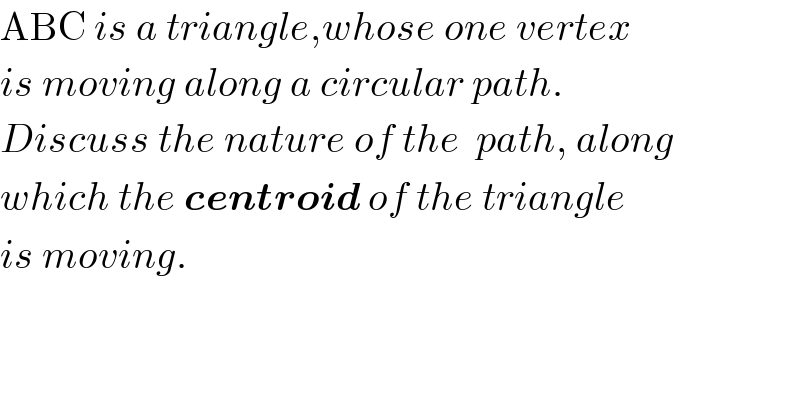 ABC is a triangle,whose one vertex   is moving along a circular path.   Discuss the nature of the  path, along  which the centroid of the triangle  is moving.  