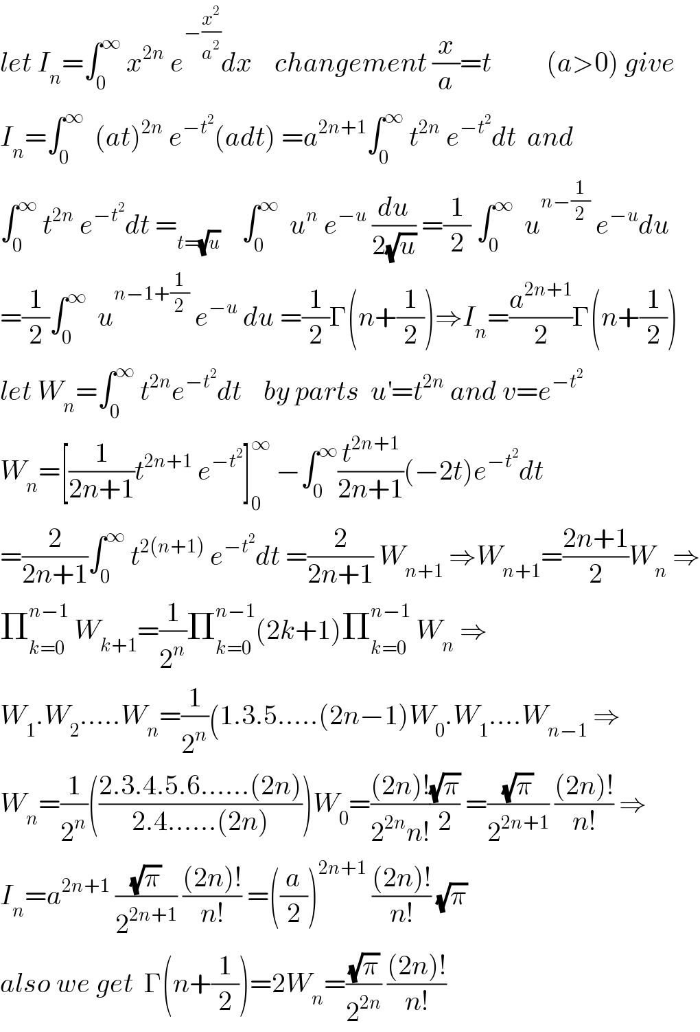 let I_n =∫_0 ^∞  x^(2n)  e^(−(x^2 /a^2 )) dx    changement (x/a)=t          (a>0) give  I_n =∫_0 ^∞   (at)^(2n)  e^(−t^2 ) (adt) =a^(2n+1) ∫_0 ^∞  t^(2n)  e^(−t^2 ) dt  and  ∫_0 ^∞  t^(2n)  e^(−t^2 ) dt =_(t=(√u))     ∫_0 ^∞   u^n  e^(−u)  (du/(2(√u))) =(1/2) ∫_0 ^∞   u^(n−(1/2))  e^(−u) du  =(1/2)∫_0 ^∞   u^(n−1+(1/2))  e^(−u)  du =(1/2)Γ(n+(1/2))⇒I_n =(a^(2n+1) /2)Γ(n+(1/2))  let W_n =∫_0 ^∞  t^(2n) e^(−t^2 ) dt    by parts  u^′ =t^(2n)  and v=e^(−t^2 )   W_n =[(1/(2n+1))t^(2n+1)  e^(−t^2 ) ]_0 ^∞  −∫_0 ^∞ (t^(2n+1) /(2n+1))(−2t)e^(−t^2 ) dt  =(2/(2n+1))∫_0 ^∞  t^(2(n+1))  e^(−t^2 ) dt =(2/(2n+1)) W_(n+1)  ⇒W_(n+1) =((2n+1)/2)W_n  ⇒  Π_(k=0) ^(n−1)  W_(k+1) =(1/2^n )Π_(k=0) ^(n−1) (2k+1)Π_(k=0) ^(n−1)  W_n  ⇒  W_1 .W_2 .....W_n =(1/2^n )(1.3.5.....(2n−1)W_0 .W_1 ....W_(n−1)  ⇒  W_n =(1/2^n )(((2.3.4.5.6......(2n))/(2.4......(2n))))W_0 =(((2n)!)/(2^(2n) n!))((√π)/2) =((√π)/2^(2n+1) ) (((2n)!)/(n!)) ⇒  I_n =a^(2n+1)  ((√π)/2^(2n+1) ) (((2n)!)/(n!)) =((a/2))^(2n+1)  (((2n)!)/(n!)) (√π)  also we get  Γ(n+(1/2))=2W_n =((√π)/2^(2n) ) (((2n)!)/(n!))  