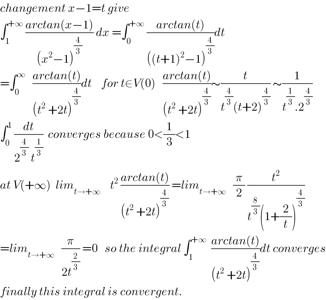 changement x−1=t give  ∫_1 ^(+∞)  ((arctan(x−1))/((x^2 −1)^(4/3) )) dx =∫_0 ^(+∞)  ((arctan(t))/(((t+1)^2 −1)^(4/3) ))dt  =∫_0 ^∞    ((arctan(t))/((t^2  +2t)^(4/3) ))dt    for t∈V(0)   ((arctan(t))/((t^2  +2t)^(4/3) ))∼(t/(t^(4/3) (t+2)^(4/3) )) ∼(1/(t^(1/3) .2^(4/3) ))  ∫_0 ^1  (dt/(2^(4/3)  t^(1/3) ))  converges because 0<(1/3)<1  at V(+∞)  lim_(t→+∞)     t^2  ((arctan(t))/((t^2  +2t)^(4/3) )) =lim_(t→+∞)    (π/2) (t^2 /(t^(8/3) (1+(2/t))^(4/3) ))  =lim_(t→+∞)    (π/(2t^(2/3) )) =0   so the integral ∫_1 ^(+∞)   ((arctan(t))/((t^2  +2t)^(4/3) ))dt converges  finally this integral is convergent.  