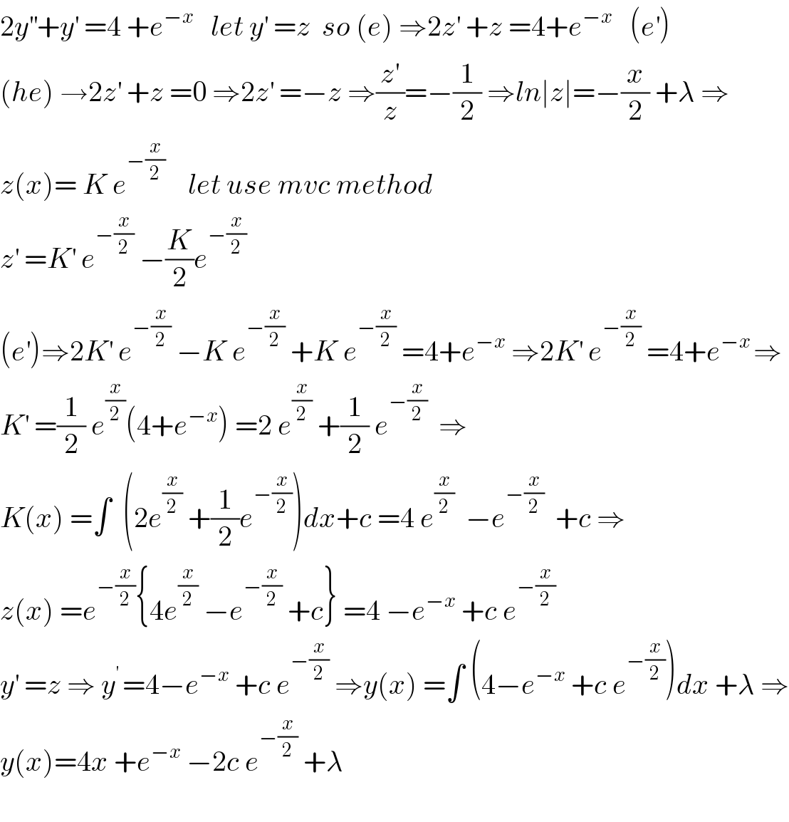 2y^(′′) +y^′  =4 +e^(−x)    let y^′  =z  so (e) ⇒2z^′  +z =4+e^(−x)    (e^′ )  (he) →2z^′  +z =0 ⇒2z^′  =−z ⇒(z^′ /z)=−(1/2) ⇒ln∣z∣=−(x/2) +λ ⇒  z(x)= K e^(−(x/2))     let use mvc method   z^′  =K^′  e^(−(x/2))  −(K/2)e^(−(x/2))   (e^′ )⇒2K^′  e^(−(x/2))  −K e^(−(x/2))  +K e^(−(x/2))  =4+e^(−x)  ⇒2K^′  e^(−(x/2))  =4+e^(−x ) ⇒  K^′  =(1/2) e^(x/2) (4+e^(−x) ) =2 e^(x/2)  +(1/2) e^(−(x/2))   ⇒  K(x) =∫  (2e^(x/2)  +(1/2)e^(−(x/2)) )dx+c =4 e^(x/2)   −e^(−(x/2))   +c ⇒  z(x) =e^(−(x/2)) {4e^(x/2)  −e^(−(x/2))  +c} =4 −e^(−x)  +c e^(−(x/2))   y^′  =z ⇒ y^(′ ) =4−e^(−x)  +c e^(−(x/2))  ⇒y(x) =∫ (4−e^(−x)  +c e^(−(x/2)) )dx +λ ⇒  y(x)=4x +e^(−x)  −2c e^(−(x/2))  +λ    