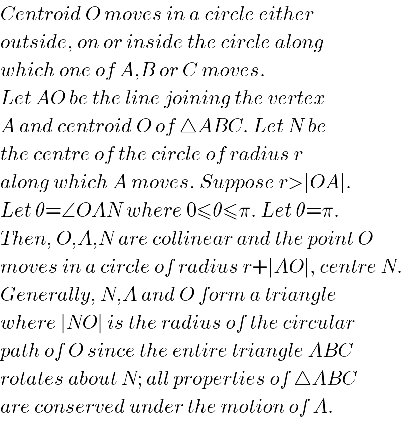 Centroid O moves in a circle either   outside, on or inside the circle along  which one of A,B or C moves.  Let AO be the line joining the vertex  A and centroid O of △ABC. Let N be  the centre of the circle of radius r  along which A moves. Suppose r>∣OA∣.  Let θ=∠OAN where 0≤θ≤π. Let θ=π.  Then, O,A,N are collinear and the point O  moves in a circle of radius r+∣AO∣, centre N.  Generally, N,A and O form a triangle  where ∣NO∣ is the radius of the circular  path of O since the entire triangle ABC  rotates about N; all properties of △ABC  are conserved under the motion of A.   