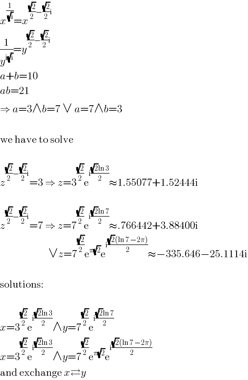 x^(1/(√i)) =x^(((√2)/2)−((√2)/2)i)   (1/y^(i(√i)) )=y^(((√2)/2)−((√2)/2)i)   a+b=10  ab=21  ⇒ a=3∧b=7 ∨ a=7∧b=3    we have to solve    z^(((√2)/2)−((√2)/2)i) =3 ⇒ z=3^((√2)/2) e^(i(((√2)ln 3)/2)) ≈1.55077+1.52444i    z^(((√2)/2)−((√2)/2)i) =7 ⇒ z=7^((√2)/2) e^(i(((√2)ln 7)/2)) ≈.766442+3.88400i                         ∨z=7^((√2)/2) e^(π(√2)) e^(i(((√2)(ln 7 −2π))/2)) ≈−335.646−25.1114i    solutions:    x=3^((√2)/2) e^(i(((√2)ln 3)/2)) ∧y=7^((√2)/2) e^(i(((√2)ln 7)/2))   x=3^((√2)/2) e^(i(((√2)ln 3)/2)) ∧y=7^((√2)/2) e^(π(√2)) e^(i(((√2)(ln 7 −2π))/2))   and exchange x⇄y  