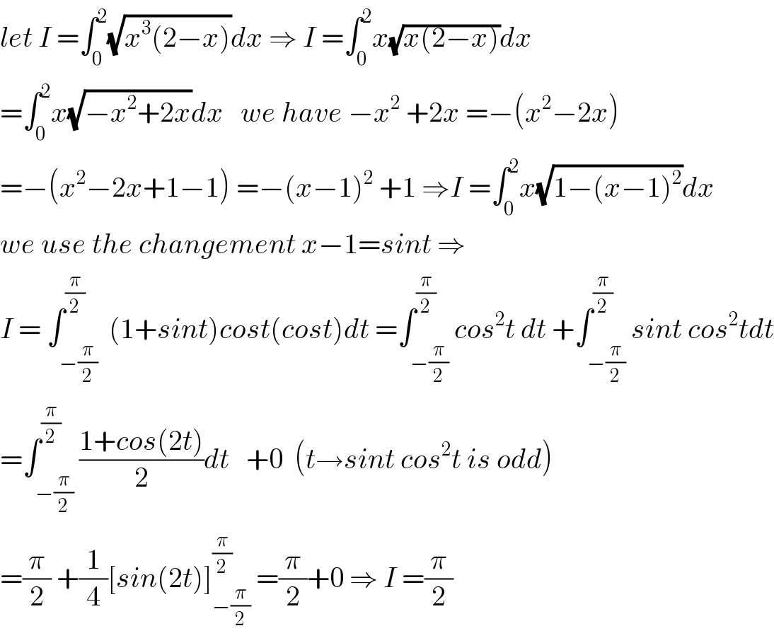 let I =∫_0 ^2 (√(x^3 (2−x)))dx ⇒ I =∫_0 ^2 x(√(x(2−x)))dx  =∫_0 ^2 x(√(−x^2 +2x))dx   we have −x^2  +2x =−(x^2 −2x)  =−(x^2 −2x+1−1) =−(x−1)^2  +1 ⇒I =∫_0 ^2 x(√(1−(x−1)^2 ))dx  we use the changement x−1=sint ⇒  I = ∫_(−(π/2)) ^(π/2)  (1+sint)cost(cost)dt =∫_(−(π/2)) ^(π/2) cos^2 t dt +∫_(−(π/2)) ^(π/2) sint cos^2 tdt  =∫_(−(π/2)) ^(π/2) ((1+cos(2t))/2)dt   +0  (t→sint cos^2 t is odd)  =(π/2) +(1/4)[sin(2t)]_(−(π/2)) ^(π/2)  =(π/2)+0 ⇒ I =(π/2)  