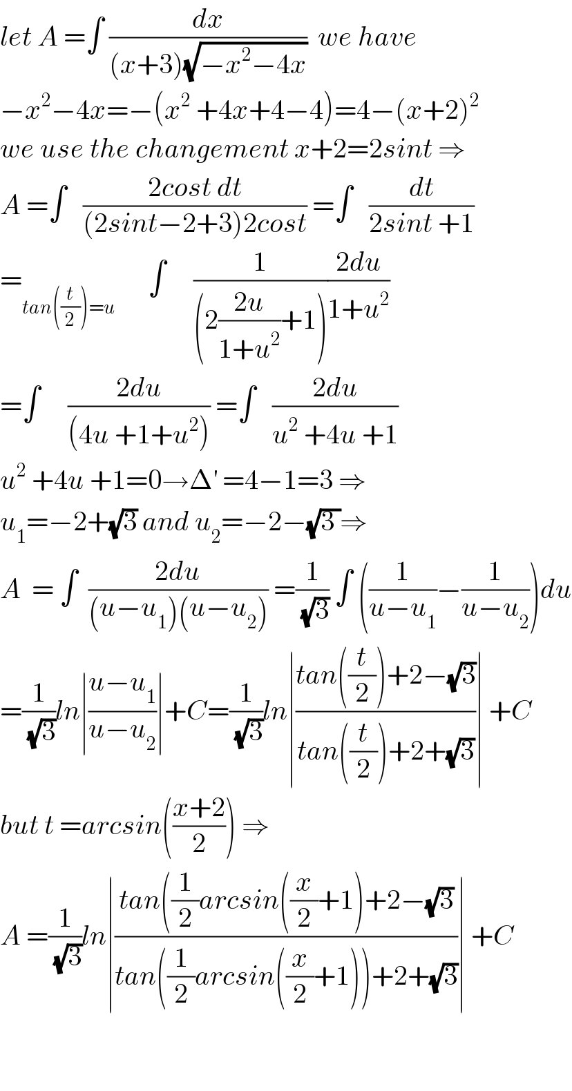 let A =∫ (dx/((x+3)(√(−x^2 −4x))))  we have  −x^2 −4x=−(x^2  +4x+4−4)=4−(x+2)^2   we use the changement x+2=2sint ⇒  A =∫   ((2cost dt)/((2sint−2+3)2cost)) =∫   (dt/(2sint +1))  =_(tan((t/2))=u)       ∫     (1/((2((2u)/(1+u^2 ))+1)))((2du)/(1+u^2 ))  =∫     ((2du)/((4u +1+u^2 ))) =∫   ((2du)/(u^2  +4u +1))  u^2  +4u +1=0→Δ^′  =4−1=3 ⇒  u_1 =−2+(√3) and u_2 =−2−(√(3 ))⇒  A  = ∫  ((2du)/((u−u_1 )(u−u_2 ))) =(1/(√3)) ∫ ((1/(u−u_1 ))−(1/(u−u_2 )))du  =(1/(√3))ln∣((u−u_1 )/(u−u_2 ))∣+C=(1/(√3))ln∣((tan((t/2))+2−(√3))/(tan((t/2))+2+(√3)))∣ +C  but t =arcsin(((x+2)/2)) ⇒  A =(1/(√3))ln∣((tan((1/2)arcsin((x/2)+1)+2−(√3))/(tan((1/2)arcsin((x/2)+1))+2+(√3)))∣ +C      