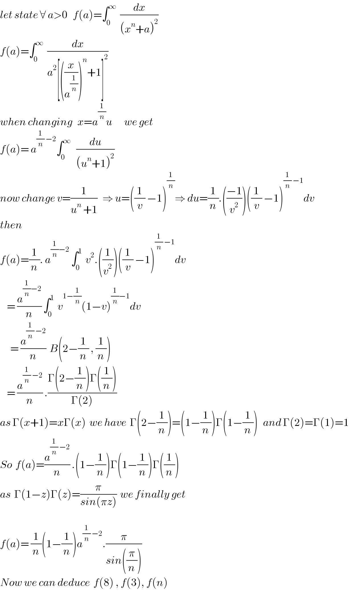 let state ∀ a>0   f(a)=∫_0 ^∞   (dx/((x^n +a)^2 ))   f(a)=∫_0 ^∞   (dx/(a^2 [((x/a^(1/n) ))^n +1]^2 ))     when changing   x=a^(1/n) u       we get  f(a)= a^((1/n) −2) ∫_0 ^∞    (du/((u^n +1)^2 ))   now change v=(1/(u^n  +1))   ⇒ u=((1/v) −1)^(1/n) ⇒ du=(1/n).(((−1)/v^2 ))((1/v) −1)^((1/n) −1) dv  then  f(a)=(1/n). a^((1/n)−2)  ∫_0 ^1   v^2 .((1/v^2 ))((1/v) −1)^((1/n) −1) dv      = (a^((1/n)−2) /n) ∫_0 ^1   v^(1−(1/n)) (1−v)^((1/n)−1) dv        = (a^((1/n) −2) /n)  B(2−(1/n) , (1/n))      = (a^((1/n) −2) /n) .((Γ(2−(1/n))Γ((1/n)))/(Γ(2)))   as Γ(x+1)=xΓ(x)  we have  Γ(2−(1/n))=(1−(1/n))Γ(1−(1/n))   and Γ(2)=Γ(1)=1  So  f(a)=(a^((1/n) −2) /n) .(1−(1/n))Γ(1−(1/n))Γ((1/n))  as  Γ(1−z)Γ(z)=(π/(sin(πz)))  we finally get      f(a)= (1/n)(1−(1/n))a^((1/n) −2) .(π/(sin((π/n))))   Now we can deduce  f(8) , f(3), f(n)  