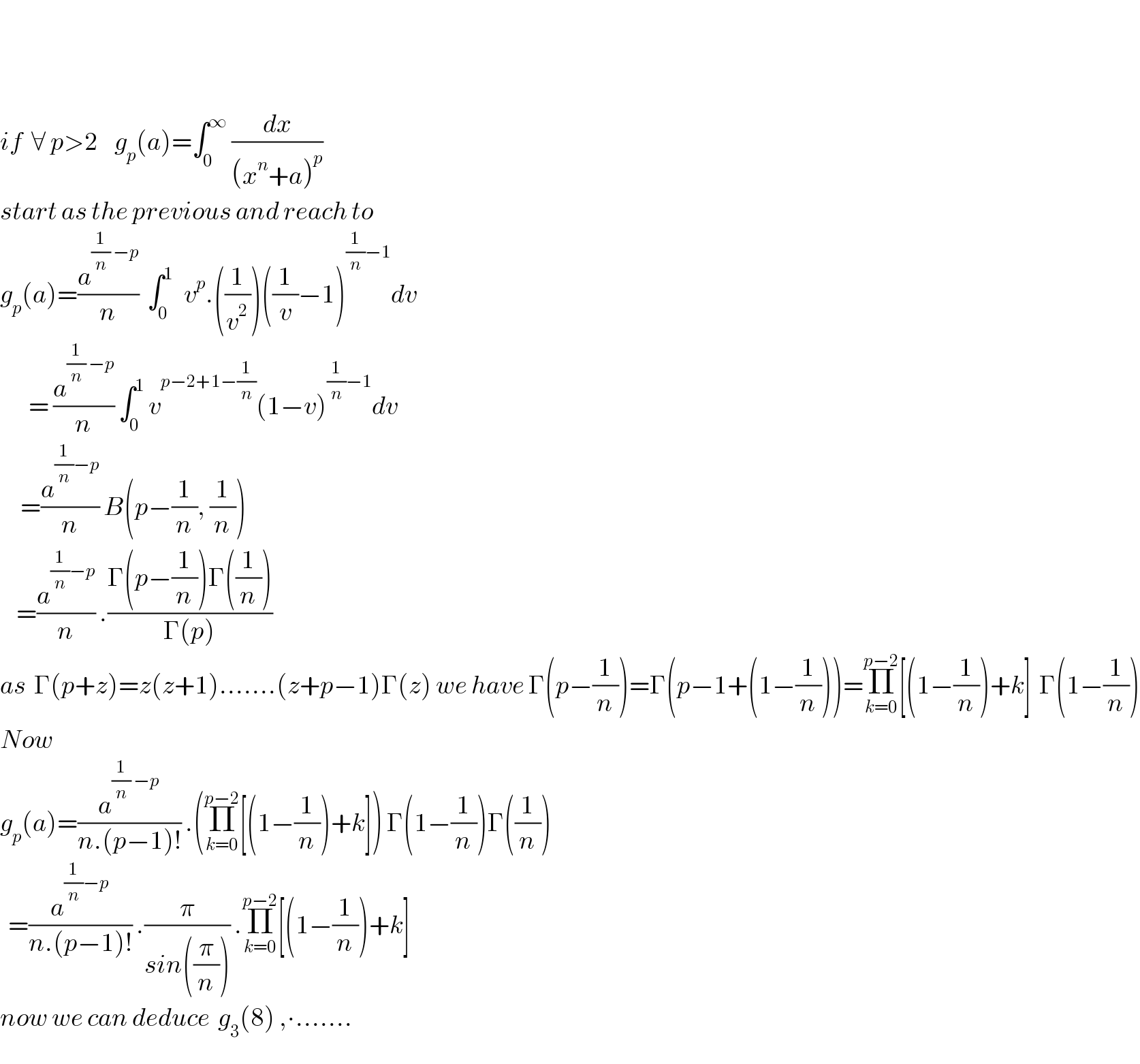       if  ∀ p>2    g_p (a)=∫_0 ^∞  (dx/((x^n +a)^p ))   start as the previous and reach to  g_p (a)=(a^((1/n) −p) /n)  ∫_(0 ) ^1   v^p .((1/v^2 ))((1/v)−1)^((1/n)−1) dv         = (a^((1/n) −p) /n) ∫_0 ^1  v^(p−2+1−(1/n)) (1−v)^((1/n)−1) dv       =(a^((1/n)−p) /n) B(p−(1/n), (1/n))      =(a^((1/n)−p) /n) .((Γ(p−(1/n))Γ((1/n)))/(Γ(p)))    as  Γ(p+z)=z(z+1).......(z+p−1)Γ(z) we have Γ(p−(1/n))=Γ(p−1+(1−(1/n)))=Π_(k=0) ^(p−2) [(1−(1/n))+k]  Γ(1−(1/n))  Now    g_p (a)=(a^((1/n) −p) /(n.(p−1)!)) .(Π_(k=0) ^(p−2) [(1−(1/n))+k]) Γ(1−(1/n))Γ((1/n))    =(a^((1/n)−p) /(n.(p−1)!)) .(π/(sin((π/n)))) .Π_(k=0) ^(p−2) [(1−(1/n))+k]  now we can deduce  g_3 (8) ,∙.......  