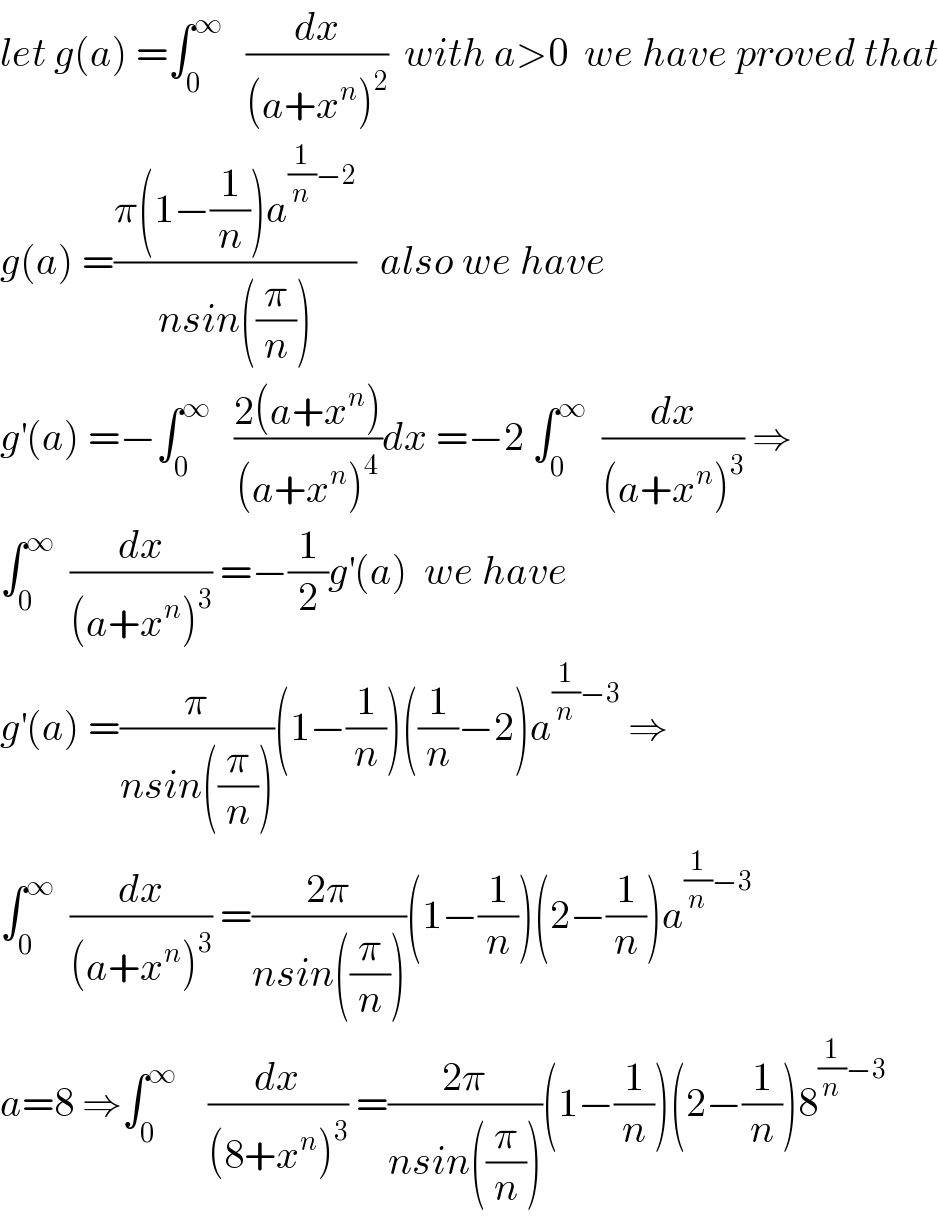 let g(a) =∫_0 ^∞    (dx/((a+x^n )^2 ))  with a>0  we have proved that  g(a) =((π(1−(1/n))a^((1/n)−2) )/(nsin((π/n))))   also we have   g^′ (a) =−∫_0 ^∞    ((2(a+x^n ))/((a+x^n )^4 ))dx =−2 ∫_0 ^∞   (dx/((a+x^n )^3 )) ⇒  ∫_0 ^∞   (dx/((a+x^n )^3 )) =−(1/2)g^′ (a)  we have   g^′ (a) =(π/(nsin((π/n))))(1−(1/n))((1/n)−2)a^((1/n)−3)  ⇒  ∫_0 ^∞   (dx/((a+x^n )^3 )) =((2π)/(nsin((π/n))))(1−(1/n))(2−(1/n))a^((1/n)−3)   a=8 ⇒∫_0 ^∞     (dx/((8+x^n )^3 )) =((2π)/(nsin((π/n))))(1−(1/n))(2−(1/n))8^((1/n)−3)   