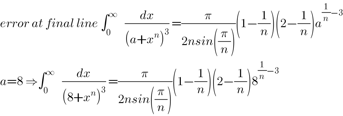 error at final line ∫_0 ^∞    (dx/((a+x^n )^3 )) =(π/(2nsin((π/n))))(1−(1/n))(2−(1/n))a^((1/n)−3)   a=8 ⇒∫_0 ^∞    (dx/((8+x^n )^3 )) =(π/(2nsin((π/n))))(1−(1/n))(2−(1/n))8^((1/n)−3)   