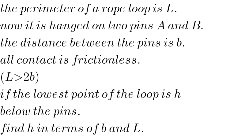 the perimeter of a rope loop is L.  now it is hanged on two pins A and B.  the distance between the pins is b.   all contact is frictionless.  (L>2b)  if the lowest point of the loop is h  below the pins.  find h in terms of b and L.  