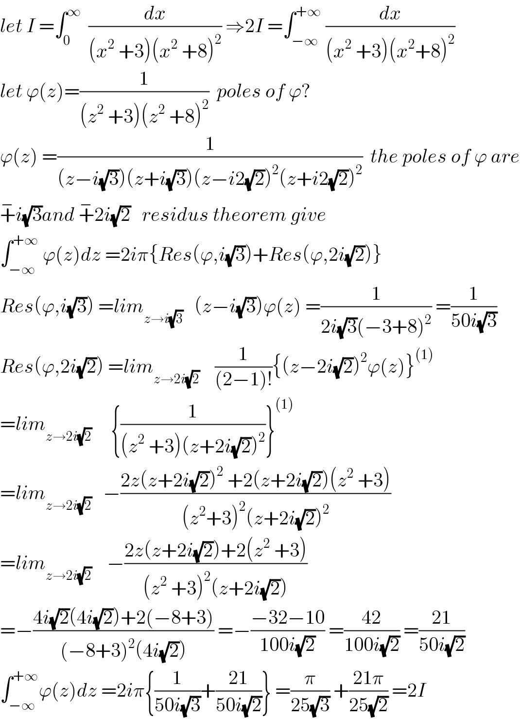 let I =∫_0 ^∞   (dx/((x^2  +3)(x^2  +8)^2 )) ⇒2I =∫_(−∞) ^(+∞)  (dx/((x^2  +3)(x^2 +8)^2 ))  let ϕ(z)=(1/((z^2  +3)(z^2  +8)^2 ))  poles of ϕ?  ϕ(z) =(1/((z−i(√3))(z+i(√3))(z−i2(√2))^2 (z+i2(√2))^2 ))  the poles of ϕ are  +^− i(√3)and +^− 2i(√2)   residus theorem give  ∫_(−∞) ^(+∞)  ϕ(z)dz =2iπ{Res(ϕ,i(√3))+Res(ϕ,2i(√2))}  Res(ϕ,i(√3)) =lim_(z→i(√3))    (z−i(√3))ϕ(z) =(1/(2i(√3)(−3+8)^2 )) =(1/(50i(√3)))  Res(ϕ,2i(√2)) =lim_(z→2i(√2))     (1/((2−1)!)){(z−2i(√2))^2 ϕ(z)}^((1))   =lim_(z→2i(√2))      {(1/((z^2  +3)(z+2i(√2))^2 ))}^((1))   =lim_(z→2i(√2))    −((2z(z+2i(√2))^2  +2(z+2i(√2))(z^2  +3))/((z^2 +3)^2 (z+2i(√2))^2 ))  =lim_(z→2i(√2))     −((2z(z+2i(√2))+2(z^2  +3))/((z^2  +3)^2 (z+2i(√2))))  =−((4i(√2)(4i(√2))+2(−8+3))/((−8+3)^2 (4i(√2)))) =−((−32−10)/(100i(√2))) =((42)/(100i(√2))) =((21)/(50i(√2)))  ∫_(−∞) ^(+∞) ϕ(z)dz =2iπ{(1/(50i(√3)))+((21)/(50i(√2)))} =(π/(25(√3))) +((21π)/(25(√2))) =2I  