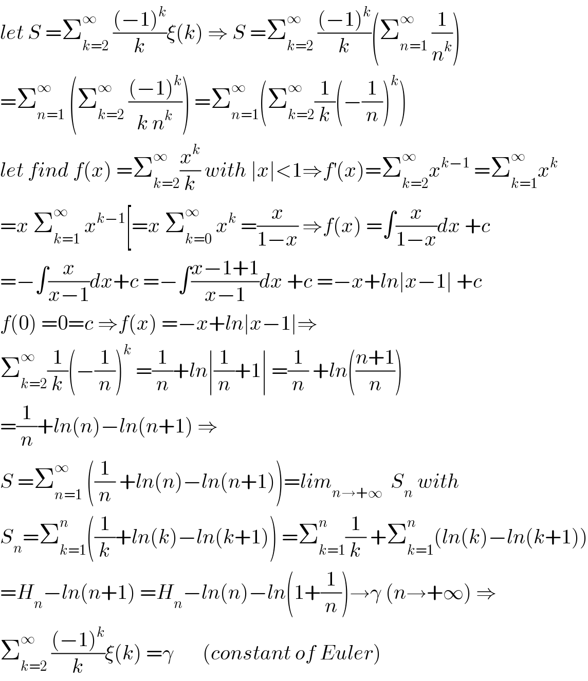 let S =Σ_(k=2) ^∞  (((−1)^k )/k)ξ(k) ⇒ S =Σ_(k=2) ^∞  (((−1)^k )/k)(Σ_(n=1) ^∞  (1/n^k ))  =Σ_(n=1) ^∞  (Σ_(k=2) ^∞  (((−1)^k )/(k n^k ))) =Σ_(n=1) ^∞ (Σ_(k=2) ^∞ (1/k)(−(1/n))^k )  let find f(x) =Σ_(k=2) ^∞ (x^k /k) with ∣x∣<1⇒f^′ (x)=Σ_(k=2) ^∞ x^(k−1)  =Σ_(k=1) ^∞ x^k   =x Σ_(k=1) ^∞  x^(k−1) [=x Σ_(k=0) ^∞  x^k  =(x/(1−x)) ⇒f(x) =∫(x/(1−x))dx +c  =−∫(x/(x−1))dx+c =−∫((x−1+1)/(x−1))dx +c =−x+ln∣x−1∣ +c  f(0) =0=c ⇒f(x) =−x+ln∣x−1∣⇒  Σ_(k=2) ^∞ (1/k)(−(1/n))^k  =(1/n)+ln∣(1/n)+1∣ =(1/n) +ln(((n+1)/n))  =(1/n)+ln(n)−ln(n+1) ⇒  S =Σ_(n=1) ^∞  ((1/n) +ln(n)−ln(n+1))=lim_(n→+∞)   S_n  with  S_n =Σ_(k=1) ^n ((1/k)+ln(k)−ln(k+1)) =Σ_(k=1) ^n (1/k) +Σ_(k=1) ^n (ln(k)−ln(k+1))  =H_n −ln(n+1) =H_n −ln(n)−ln(1+(1/n))→γ (n→+∞) ⇒  Σ_(k=2) ^∞  (((−1)^k )/k)ξ(k) =γ       (constant of Euler)  