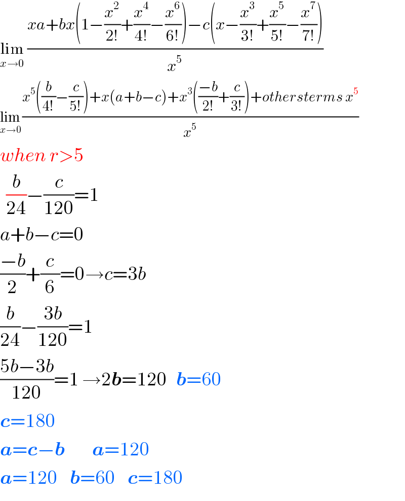 lim_(x→0)  ((xa+bx(1−(x^2 /(2!))+(x^4 /(4!))−(x^6 /(6!)))−c(x−(x^3 /(3!))+(x^5 /(5!))−(x^7 /(7!))))/x^5 )  lim_(x→0)  ((x^5 ((b/(4!))−(c/(5!)))+x(a+b−c)+x^3 (((−b)/(2!))+(c/(3!)))+othersterms x^5 )/x^5 )  when r>5    (b/(24))−(c/(120))=1  a+b−c=0  ((−b)/2)+(c/6)=0→c=3b  (b/(24))−((3b)/(120))=1  ((5b−3b)/(120))=1 →2b=120   b=60  c=180  a=c−b         a=120  a=120    b=60    c=180  