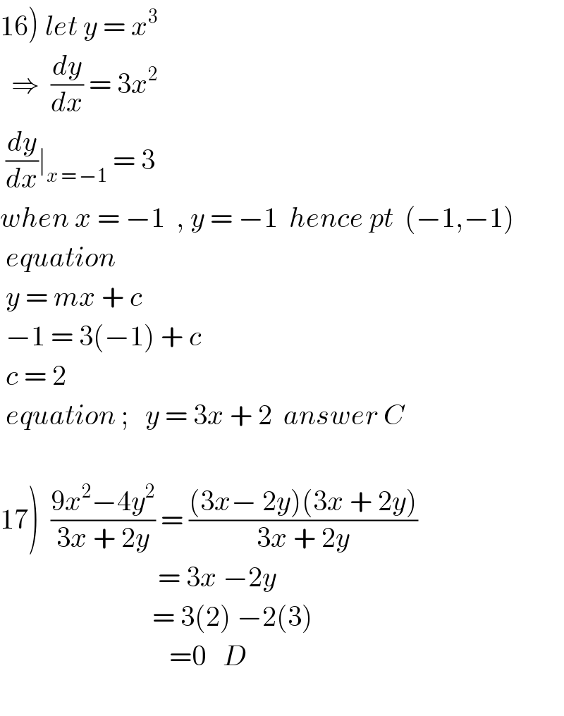 16) let y = x^3     ⇒  (dy/dx) = 3x^2    (dy/dx)∣_(x = −1)  = 3  when x = −1  , y = −1  hence pt  (−1,−1)   equation   y = mx + c   −1 = 3(−1) + c   c = 2   equation ;   y = 3x + 2  answer C    17)  ((9x^2 −4y^2 )/(3x + 2y)) = (((3x− 2y)(3x + 2y))/(3x + 2y))                              = 3x −2y                             = 3(2) −2(3)                                =0   D    