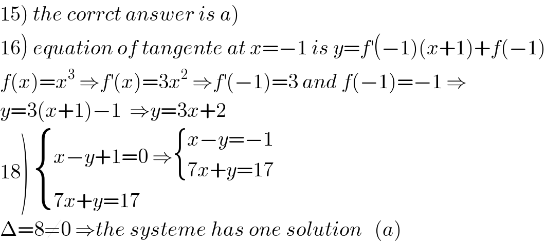 15) the corrct answer is a)  16) equation of tangente at x=−1 is y=f^′ (−1)(x+1)+f(−1)  f(x)=x^3  ⇒f^′ (x)=3x^2  ⇒f^′ (−1)=3 and f(−1)=−1 ⇒  y=3(x+1)−1  ⇒y=3x+2  18)  { ((x−y+1=0 ⇒ { ((x−y=−1)),((7x+y=17)) :})),((7x+y=17)) :}  Δ=8≠0 ⇒the systeme has one solution   (a)  