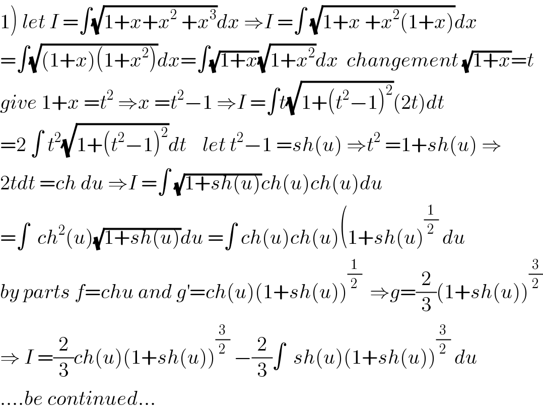 1) let I =∫(√(1+x+x^2  +x^3 ))dx ⇒I =∫ (√(1+x +x^2 (1+x)))dx  =∫(√((1+x)(1+x^2 )))dx=∫(√(1+x))(√(1+x^2 ))dx  changement (√(1+x))=t  give 1+x =t^2  ⇒x =t^2 −1 ⇒I =∫t(√(1+(t^2 −1)^2 ))(2t)dt  =2 ∫ t^2 (√(1+(t^2 −1)^2 ))dt    let t^2 −1 =sh(u) ⇒t^2  =1+sh(u) ⇒  2tdt =ch du ⇒I =∫ (√(1+sh(u)))ch(u)ch(u)du  =∫  ch^2 (u)(√(1+sh(u)))du =∫ ch(u)ch(u)(1+sh(u)^(1/2)  du  by parts f=chu and g^′ =ch(u)(1+sh(u))^(1/2)   ⇒g=(2/3)(1+sh(u))^(3/2)   ⇒ I =(2/3)ch(u)(1+sh(u))^(3/2)  −(2/3)∫  sh(u)(1+sh(u))^(3/2)  du  ....be continued...  