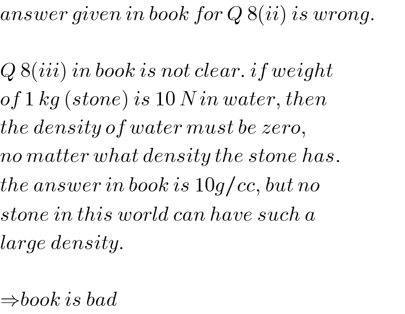 answer given in book for Q 8(ii) is wrong.    Q 8(iii) in book is not clear. if weight  of 1 kg (stone) is 10 N in water, then  the density of water must be zero,  no matter what density the stone has.  the answer in book is 10g/cc, but no  stone in this world can have such a  large density.    ⇒book is bad  