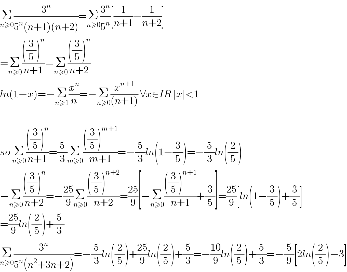Σ_(n≥0) (3^n /(5^n (n+1)(n+2)))=Σ_(n≥0) (3^n /5^n )[(1/(n+1))−(1/(n+2))]  =Σ_(n≥0) ((((3/5))^n )/(n+1))−Σ_(n≥0) ((((3/5))^n )/(n+2))  ln(1−x)=−Σ_(n≥1) (x^n /n)=−Σ_(n≥0) (x^(n+1) /((n+1))) ∀x∈IR ∣x∣<1    so Σ_(n≥0) ((((3/5))^n )/(n+1))=(5/3)Σ_(m≥0) ((((3/5))^(m+1) )/(m+1))=−(5/3)ln(1−(3/5))=−(5/3)ln((2/5))  −Σ_(n≥0) ((((3/5))^n )/(n+2))=−((25)/9)Σ_(n≥0) ((((3/5))^(n+2) )/(n+2))=((25)/9)[−Σ_(n≥0) ((((3/5))^(n+1) )/(n+1))+(3/5)]=((25)/9)[ln(1−(3/5))+(3/5)]  =((25)/9)ln((2/5))+(5/3)  Σ_(n≥0) (3^n /(5^n (n^2 +3n+2)))=−(5/3)ln((2/5))+((25)/9)ln((2/5))+(5/3)=−((10)/9)ln((2/5))+(5/3)=−(5/9)[2ln((2/5))−3]  
