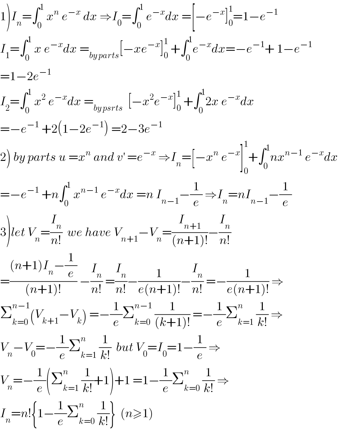 1)I_n =∫_0 ^1  x^n  e^(−x)  dx ⇒I_0 =∫_0 ^1  e^(−x) dx =[−e^(−x) ]_0 ^1 =1−e^(−1)   I_1 =∫_0 ^1  x e^(−x) dx =_(by parts) [−xe^(−x) ]_0 ^1  +∫_0 ^1 e^(−x) dx=−e^(−1) + 1−e^(−1)   =1−2e^(−1)   I_2 =∫_0 ^1  x^2  e^(−x) dx =_(by psrts)   [−x^2 e^(−x) ]_0 ^1  +∫_0 ^1 2x e^(−x) dx  =−e^(−1)  +2(1−2e^(−1) ) =2−3e^(−1)    2) by parts u =x^n  and v^′  =e^(−x)  ⇒I_n =[−x^n  e^(−x) ]_0 ^1 +∫_0 ^1 nx^(n−1)  e^(−x) dx  =−e^(−1)  +n∫_0 ^1  x^(n−1)  e^(−x) dx =n I_(n−1) −(1/e) ⇒I_n =nI_(n−1) −(1/e)  3)let V_n =(I_n /(n!))  we have V_(n+1) −V_n =(I_(n+1) /((n+1)!))−(I_n /(n!))  =(((n+1)I_n −(1/e))/((n+1)!)) −(I_n /(n!)) =(I_n /(n!))−(1/(e(n+1)!))−(I_n /(n!)) =−(1/(e(n+1)!)) ⇒  Σ_(k=0) ^(n−1) (V_(k+1) −V_k ) =−(1/e)Σ_(k=0) ^(n−1)  (1/((k+1)!)) =−(1/e)Σ_(k=1) ^n  (1/(k!)) ⇒  V_n −V_0 =−(1/e)Σ_(k=1) ^n  (1/(k!))  but V_0 =I_0 =1−(1/e) ⇒  V_n =−(1/e)(Σ_(k=1) ^n  (1/(k!))+1)+1 =1−(1/e)Σ_(k=0) ^n  (1/(k!)) ⇒  I_n =n!{1−(1/e)Σ_(k=0) ^n  (1/(k!))}  (n≥1)  