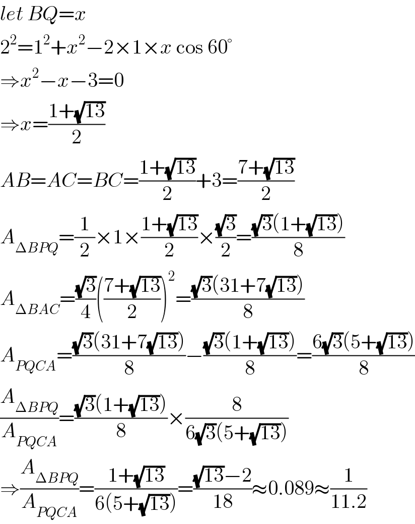 let BQ=x  2^2 =1^2 +x^2 −2×1×x cos 60°  ⇒x^2 −x−3=0  ⇒x=((1+(√(13)))/2)  AB=AC=BC=((1+(√(13)))/2)+3=((7+(√(13)))/2)  A_(ΔBPQ) =(1/2)×1×((1+(√(13)))/2)×((√3)/2)=(((√3)(1+(√(13))))/8)  A_(ΔBAC) =((√3)/4)(((7+(√(13)))/2))^2 =(((√3)(31+7(√(13))))/8)  A_(PQCA) =(((√3)(31+7(√(13))))/8)−(((√3)(1+(√(13))))/8)=((6(√3)(5+(√(13))))/8)  (A_(ΔBPQ) /A_(PQCA) )=(((√3)(1+(√(13))))/8)×(8/(6(√3)(5+(√(13)))))  ⇒(A_(ΔBPQ) /A_(PQCA) )=((1+(√(13)))/(6(5+(√(13)))))=(((√(13))−2)/(18))≈0.089≈(1/(11.2))  