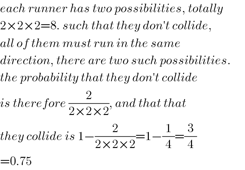 each runner has two possibilities, totally  2×2×2=8. such that they don′t collide,  all of them must run in the same  direction, there are two such possibilities.  the probability that they don′t collide  is therefore (2/(2×2×2)), and that that  they collide is 1−(2/(2×2×2))=1−(1/4)=(3/4)  =0.75  