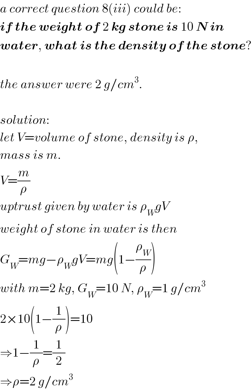 a correct question 8(iii) could be:  if the weight of 2 kg stone is 10 N in  water, what is the density of the stone?    the answer were 2 g/cm^3 .    solution:  let V=volume of stone, density is ρ,  mass is m.  V=(m/ρ)  uptrust given by water is ρ_W gV  weight of stone in water is then  G_W =mg−ρ_W gV=mg(1−(ρ_W /ρ))  with m=2 kg, G_W =10 N, ρ_W =1 g/cm^3   2×10(1−(1/ρ))=10  ⇒1−(1/ρ)=(1/2)  ⇒ρ=2 g/cm^3   