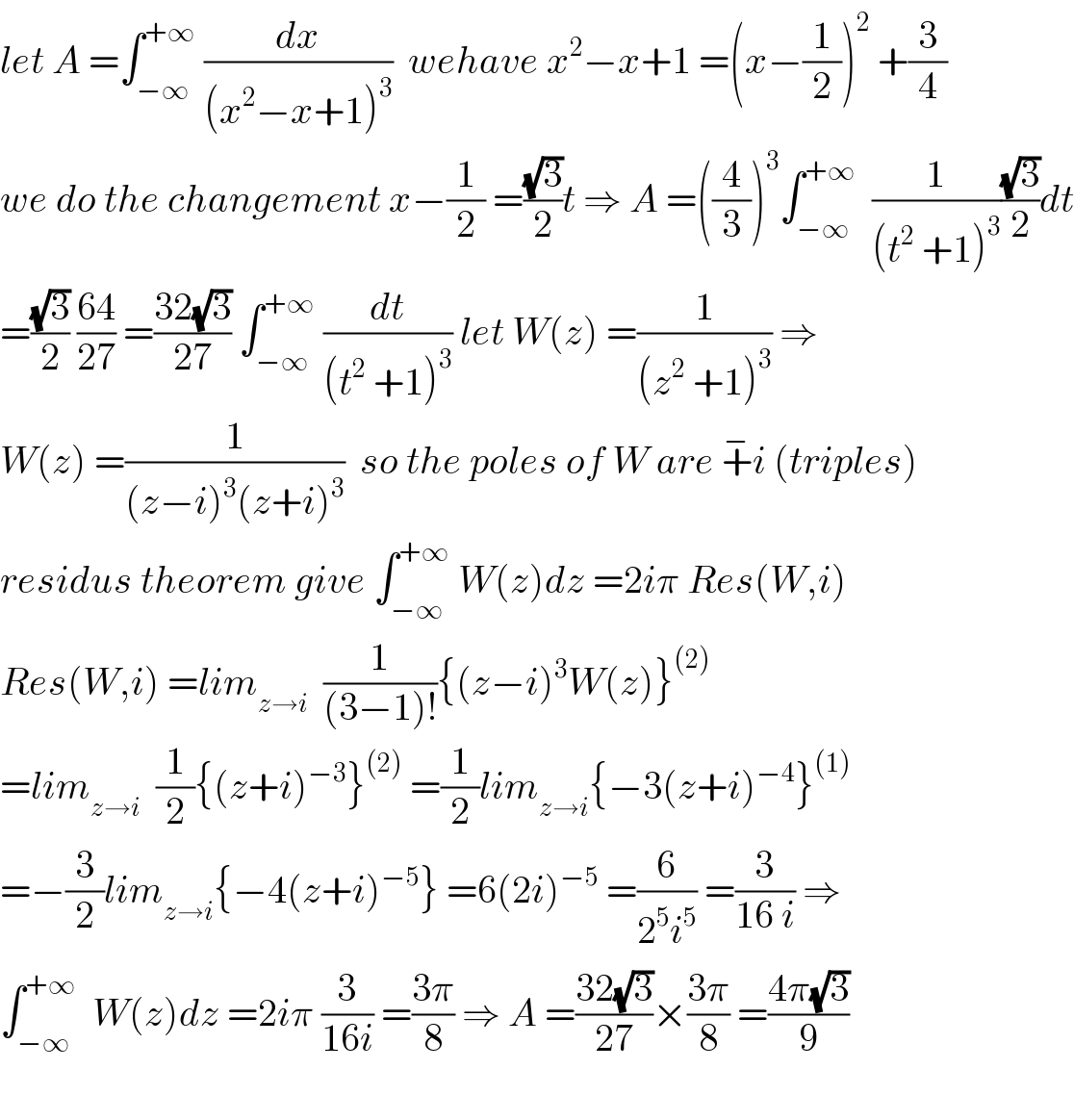 let A =∫_(−∞) ^(+∞)  (dx/((x^2 −x+1)^3 ))  wehave x^2 −x+1 =(x−(1/2))^2  +(3/4)  we do the changement x−(1/2) =((√3)/2)t ⇒ A =((4/3))^3 ∫_(−∞) ^(+∞)   (1/((t^2  +1)^3 ))((√3)/2)dt  =((√3)/2) ((64)/(27)) =((32(√3))/(27)) ∫_(−∞) ^(+∞)  (dt/((t^2  +1)^3 )) let W(z) =(1/((z^2  +1)^3 )) ⇒  W(z) =(1/((z−i)^3 (z+i)^3 ))  so the poles of W are +^− i (triples)  residus theorem give ∫_(−∞) ^(+∞)  W(z)dz =2iπ Res(W,i)  Res(W,i) =lim_(z→i)   (1/((3−1)!)){(z−i)^3 W(z)}^((2))   =lim_(z→i)   (1/2){(z+i)^(−3) }^((2))  =(1/2)lim_(z→i) {−3(z+i)^(−4) }^((1))   =−(3/2)lim_(z→i) {−4(z+i)^(−5) } =6(2i)^(−5)  =(6/(2^5 i^5 )) =(3/(16 i)) ⇒  ∫_(−∞) ^(+∞)   W(z)dz =2iπ (3/(16i)) =((3π)/8) ⇒ A =((32(√3))/(27))×((3π)/8) =((4π(√3))/9)    