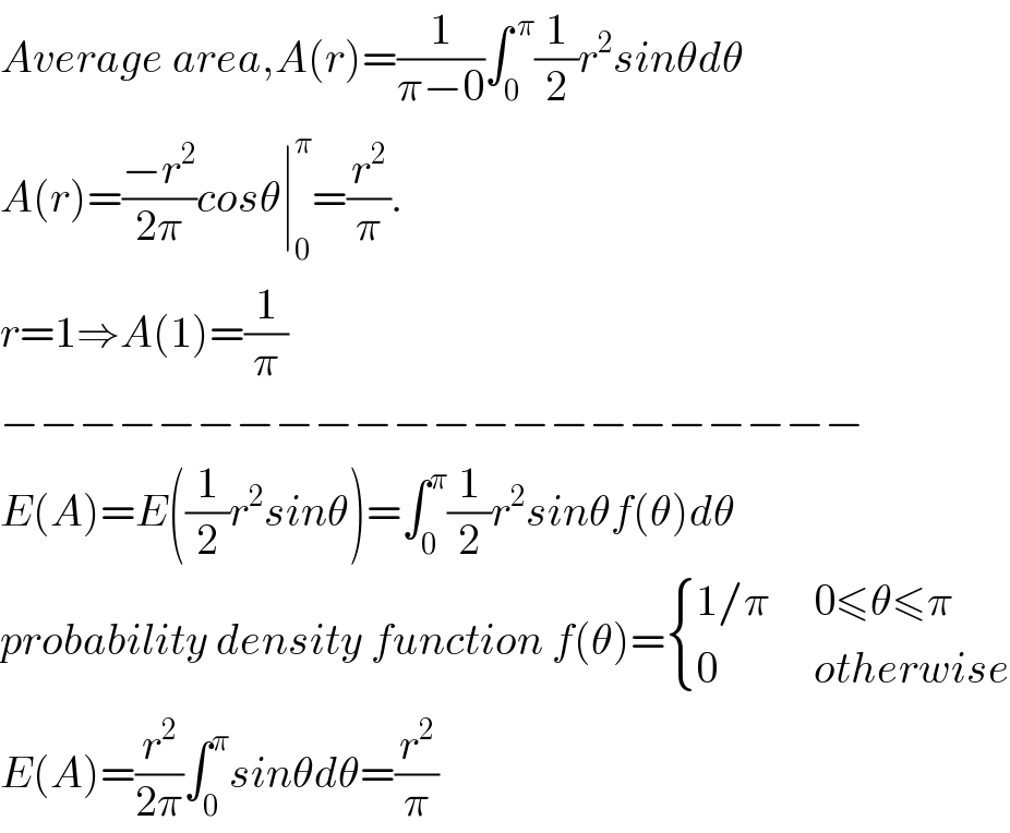 Average area,A(r)=(1/(π−0))∫_0 ^( π) (1/2)r^2 sinθdθ  A(r)=((−r^2 )/(2π))cosθ∣_0 ^π =(r^2 /π).  r=1⇒A(1)=(1/π)  −−−−−−−−−−−−−−−−−−−−−−  E(A)=E((1/2)r^2 sinθ)=∫_0 ^π (1/2)r^2 sinθf(θ)dθ  probability density function f(θ)= { ((1/π     0≤θ≤π)),((0           otherwise)) :}  E(A)=(r^2 /(2π))∫_0 ^π sinθdθ=(r^2 /π)  