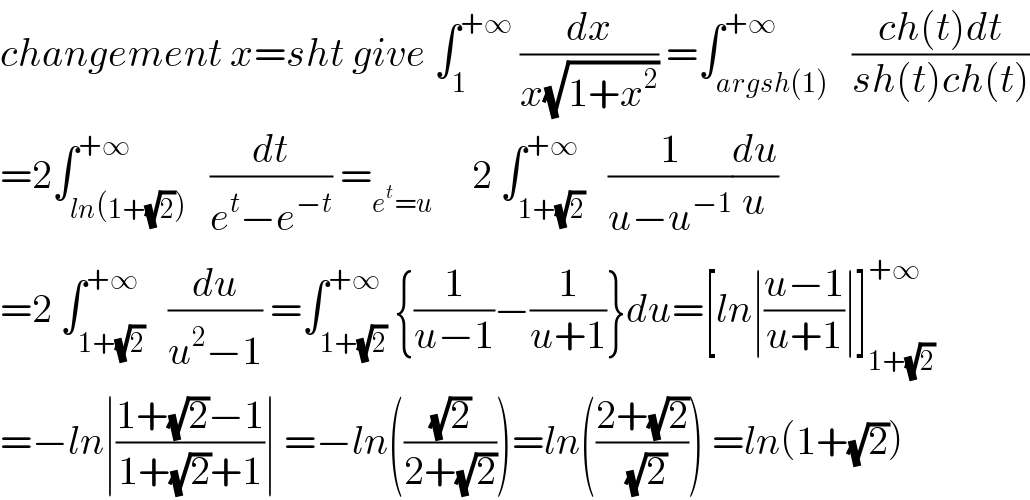 changement x=sht give ∫_1 ^(+∞)  (dx/(x(√(1+x^2 )))) =∫_(argsh(1)) ^(+∞)   ((ch(t)dt)/(sh(t)ch(t)))  =2∫_(ln(1+(√2))) ^(+∞)   (dt/(e^t −e^(−t) )) =_(e^t =u)      2 ∫_(1+(√2)) ^(+∞)   (1/(u−u^(−1) ))(du/u)  =2 ∫_(1+(√2)) ^(+∞)   (du/(u^2 −1)) =∫_(1+(√2)) ^(+∞) {(1/(u−1))−(1/(u+1))}du=[ln∣((u−1)/(u+1))∣]_(1+(√2)) ^(+∞)   =−ln∣((1+(√2)−1)/(1+(√2)+1))∣ =−ln(((√2)/(2+(√2))))=ln(((2+(√2))/(√2))) =ln(1+(√2))  