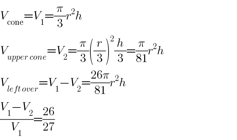 V_(cone) =V_1 =(π/3)r^2 h  V_(upper cone) =V_2 =(π/3)((r/3))^2 (h/3)=(π/(81))r^2 h  V_(left over) =V_1 −V_2 =((26π)/(81))r^2 h  ((V_1 −V_2 )/V_1 )=((26)/(27))  