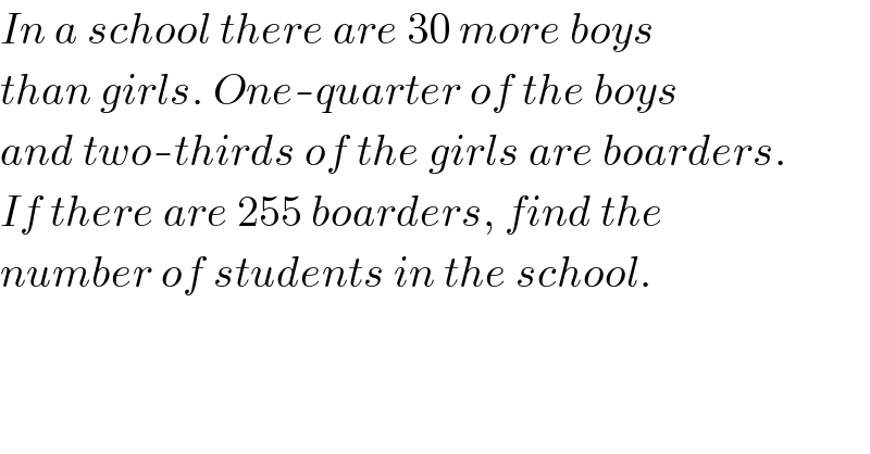 In a school there are 30 more boys  than girls. One-quarter of the boys  and two-thirds of the girls are boarders.  If there are 255 boarders, find the  number of students in the school.  